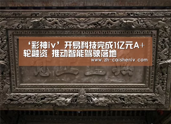 ‘彩神iv’开易科技完成1亿元A+轮融资 推动智能驾驶落地(图2) 彩神iv